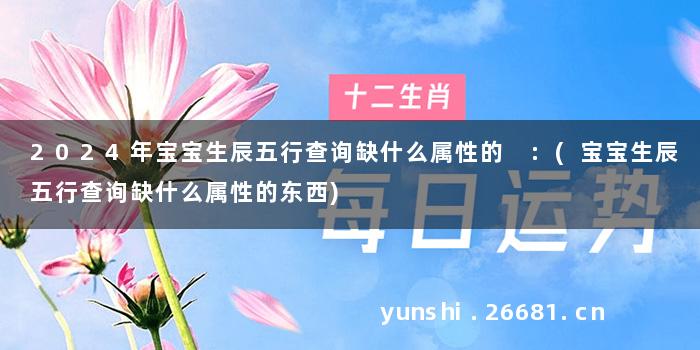 2024年宝宝生辰五行查询缺什么属性的 :(宝宝生辰五行查询缺什么属性的东西)